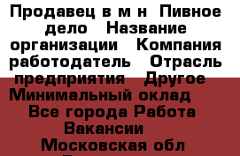 Продавец в м-н "Пивное дело › Название организации ­ Компания-работодатель › Отрасль предприятия ­ Другое › Минимальный оклад ­ 1 - Все города Работа » Вакансии   . Московская обл.,Бронницы г.